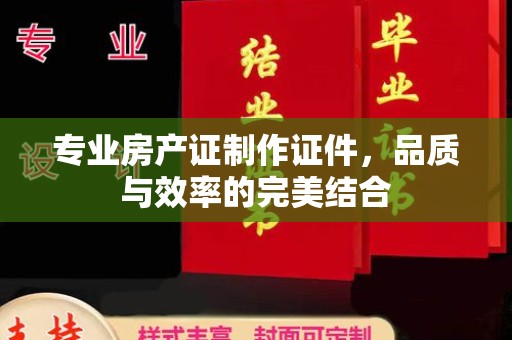 凌源专业房产证制作证件，品质与效率的完美结合