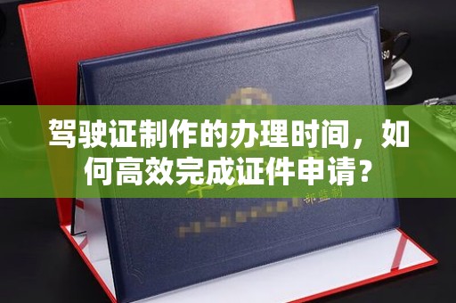 凌源驾驶证制作的办理时间，如何高效完成证件申请？